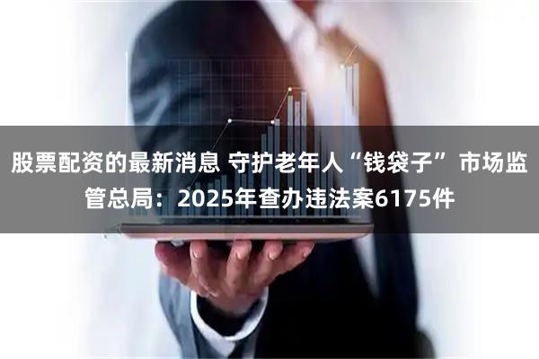 股票配资的最新消息 守护老年人“钱袋子” 市场监管总局:2025年查办违法案6175件