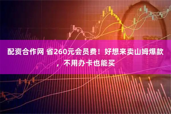 配资合作网 省260元会员费！好想来卖山姆爆款，不用办卡也能买