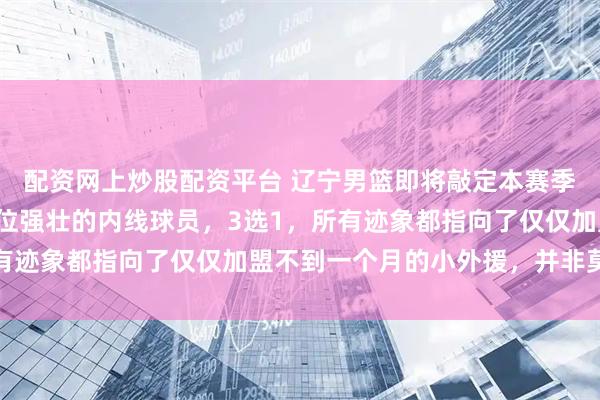 配资网上炒股配资平台 辽宁男篮即将敲定本赛季第8名外援，目标是一位强壮的内线球员，3选1，所有迹象都指向了仅仅加盟不到一个月的小外援，并非莫兰德