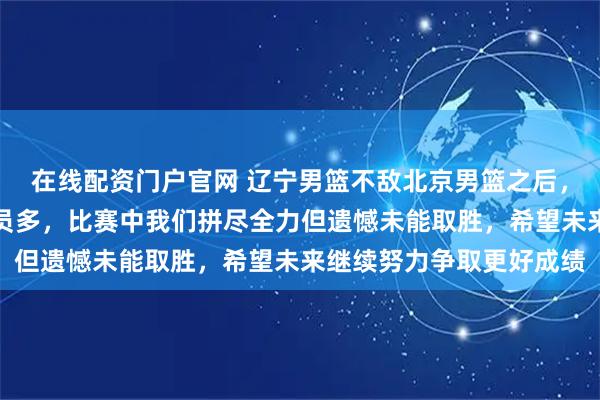 在线配资门户官网 辽宁男篮不敌北京男篮之后，付豪坦言北京实力强人员多，比赛中我们拼尽全力但遗憾未能取胜，希望未来继续努力争取更好成绩