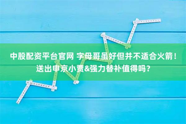 中股配资平台官网 字母哥虽好但并不适合火箭!送出申京小贾&强力替补值得吗?
