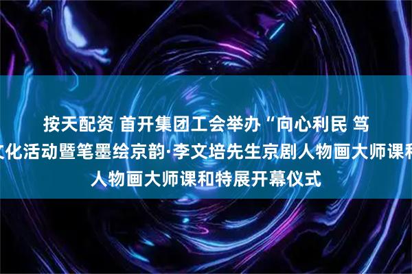 按天配资 首开集团工会举办“向心利民 笃行实干”职工文化活动暨笔墨绘京韵·李文培先生京剧人物画大师课和特展开幕仪式