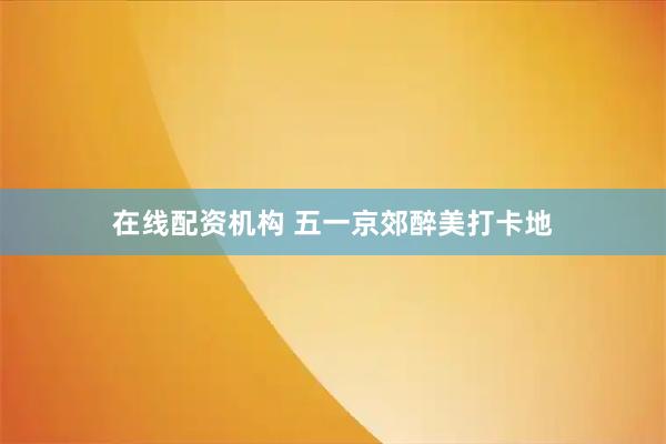在线配资机构 五一京郊醉美打卡地