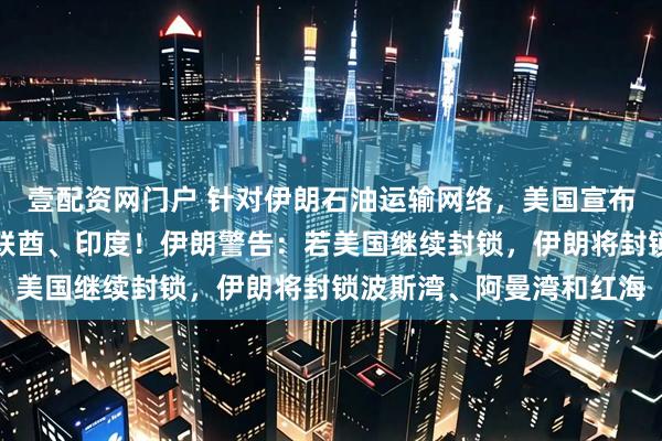 壹配资网门户 针对伊朗石油运输网络，美国宣布新制裁措施，还涉及阿联酋、印度！伊朗警告：若美国继续封锁，伊朗将封锁波斯湾、阿曼湾和红海