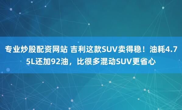 专业炒股配资网站 吉利这款SUV卖得稳！油耗4.75L还加92油，比很多混动SUV更省心
