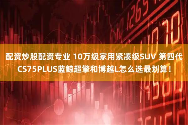 配资炒股配资专业 10万级家用紧凑级SUV 第四代CS75PLUS蓝鲸超擎和博越L怎么选最划算！