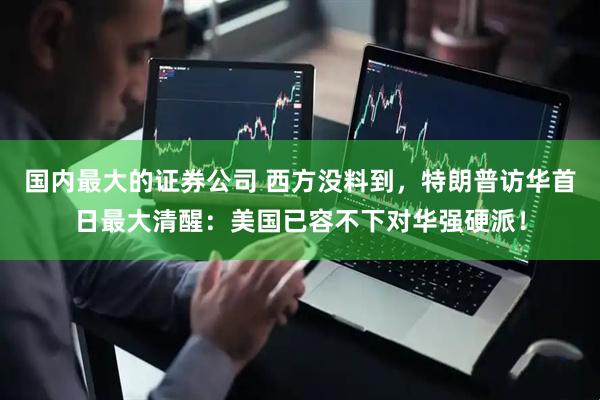 国内最大的证券公司 西方没料到，特朗普访华首日最大清醒：美国已容不下对华强硬派！
