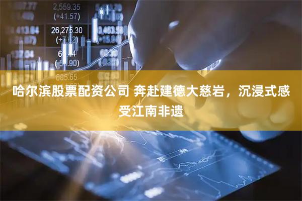 哈尔滨股票配资公司 奔赴建德大慈岩，沉浸式感受江南非遗