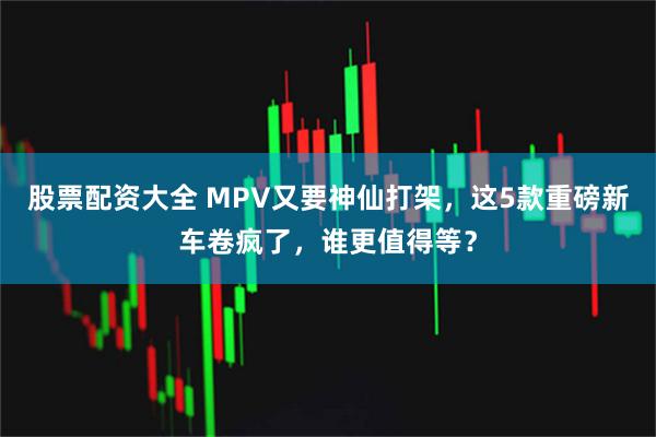 股票配资大全 MPV又要神仙打架，这5款重磅新车卷疯了，谁更值得等？