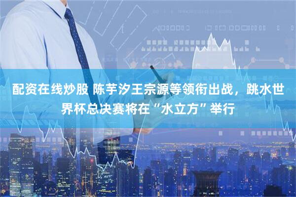 配资在线炒股 陈芋汐王宗源等领衔出战，跳水世界杯总决赛将在“水立方”举行