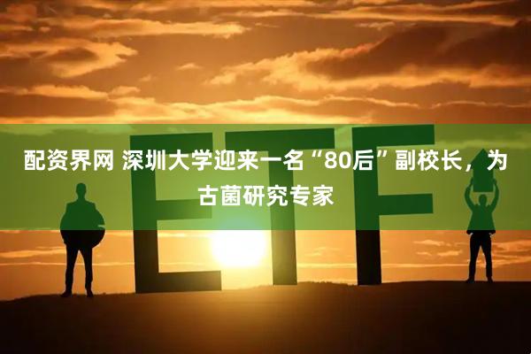 配资界网 深圳大学迎来一名“80后”副校长，为古菌研究专家