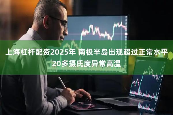 上海杠杆配资2025年 南极半岛出现超过正常水平20多摄氏度异常高温