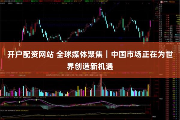 开户配资网站 全球媒体聚焦｜中国市场正在为世界创造新机遇