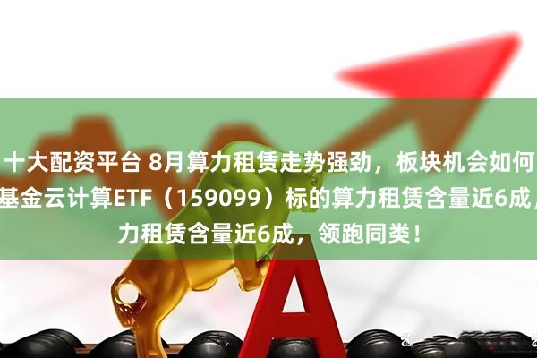 十大配资平台 8月算力租赁走势强劲，板块机会如何把握？华宝基金云计算ETF（159099）标的算力租赁含量近6成，领跑同类！