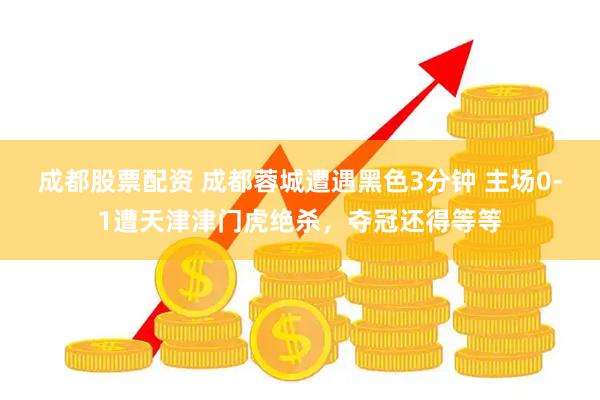 成都股票配资 成都蓉城遭遇黑色3分钟 主场0-1遭天津津门虎绝杀，夺冠还得等等